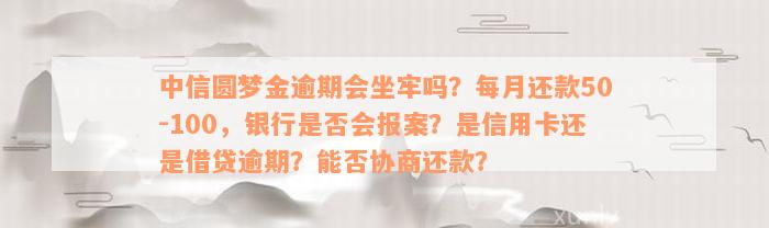 中信圆梦金逾期会坐牢吗？每月还款50-100，银行是否会报案？是信用卡还是借贷逾期？能否协商还款？