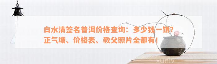 白水清签名普洱价格查询：多少钱一饼？正气塘、价格表、教父照片全都有！