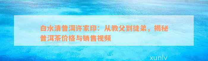 白水清普洱许家印：从教父到徒弟，揭秘普洱茶价格与销售视频