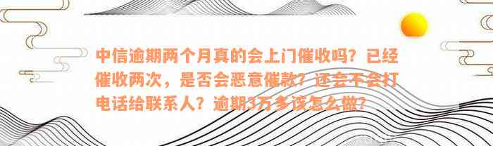 中信逾期两个月真的会上门催收吗？已经催收两次，是否会恶意催款？还会不会打电话给联系人？逾期3万多该怎么做？