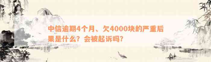 中信逾期4个月、欠4000块的严重后果是什么？会被起诉吗？