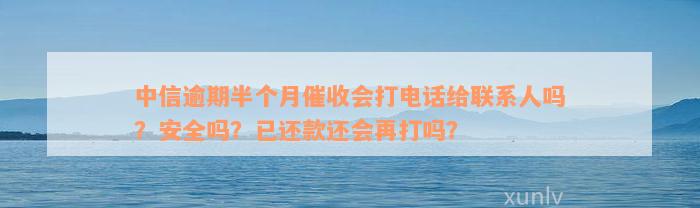 中信逾期半个月催收会打电话给联系人吗？安全吗？已还款还会再打吗？