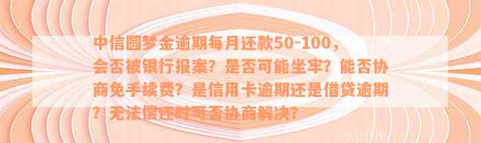 中信圆梦金逾期每月还款50-100，会否被银行报案？是否可能坐牢？能否协商免手续费？是信用卡逾期还是借贷逾期？无法偿还时可否协商解决？