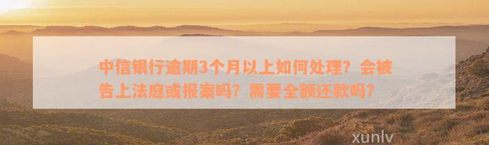 中信银行逾期3个月以上如何处理？会被告上法庭或报案吗？需要全额还款吗？