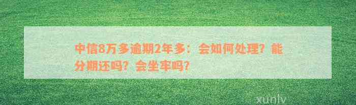 中信8万多逾期2年多：会如何处理？能分期还吗？会坐牢吗？