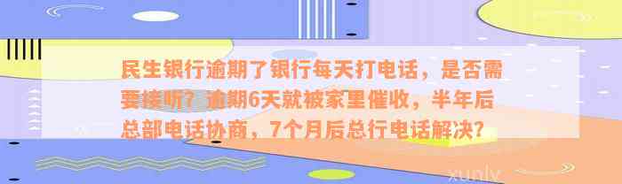 民生银行逾期了银行每天打电话，是否需要接听？逾期6天就被家里催收，半年后总部电话协商，7个月后总行电话解决？