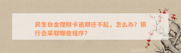 民生白金理财卡逾期还不起，怎么办？银行会采取哪些程序？