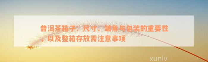 普洱茶箱子：尺寸、皱角与包装的重要性，以及整箱存放需注意事项