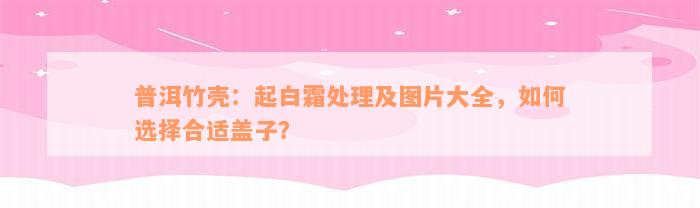 普洱竹壳：起白霜处理及图片大全，如何选择合适盖子？