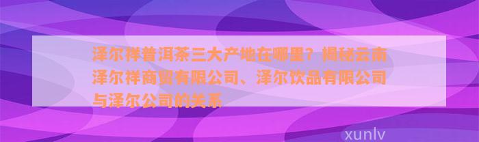 泽尔祥普洱茶三大产地在哪里？揭秘云南泽尔祥商贸有限公司、泽尔饮品有限公司与泽尔公司的关系