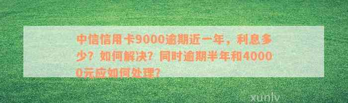 中信信用卡9000逾期近一年，利息多少？如何解决？同时逾期半年和40000元应如何处理？