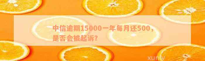 中信逾期15000一年每月还500，是否会被起诉？