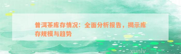 普洱茶库存情况：全面分析报告，揭示库存规模与趋势