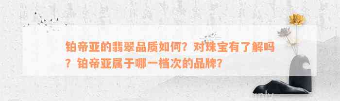 铂帝亚的翡翠品质如何？对珠宝有了解吗？铂帝亚属于哪一档次的品牌？