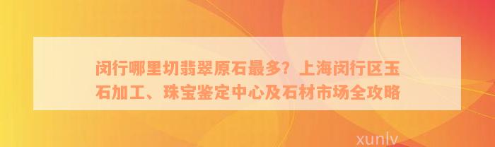 闵行哪里切翡翠原石最多？上海闵行区玉石加工、珠宝鉴定中心及石材市场全攻略