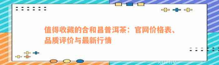 值得收藏的合和昌普洱茶：官网价格表、品质评价与最新行情