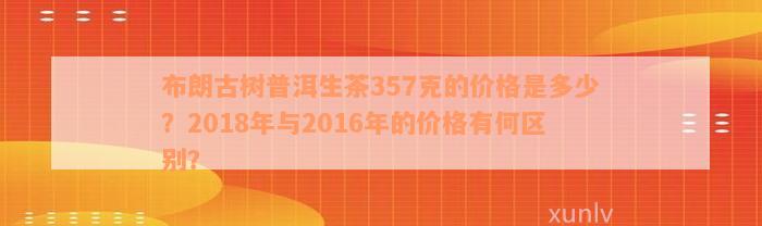 布朗古树普洱生茶357克的价格是多少？2018年与2016年的价格有何区别？