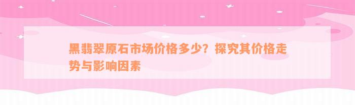 黑翡翠原石市场价格多少？探究其价格走势与影响因素