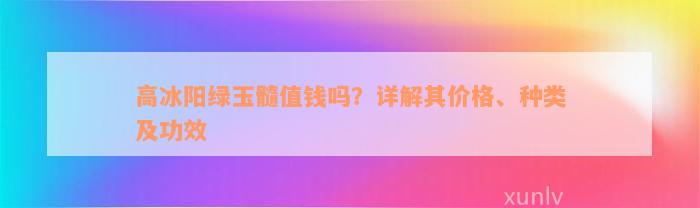 高冰阳绿玉髓值钱吗？详解其价格、种类及功效