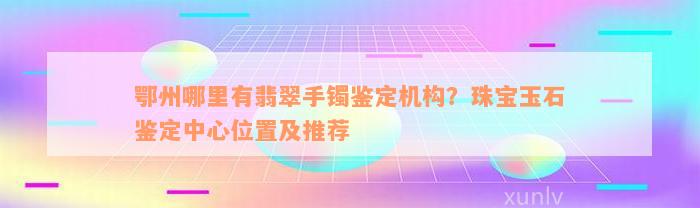 鄂州哪里有翡翠手镯鉴定机构？珠宝玉石鉴定中心位置及推荐