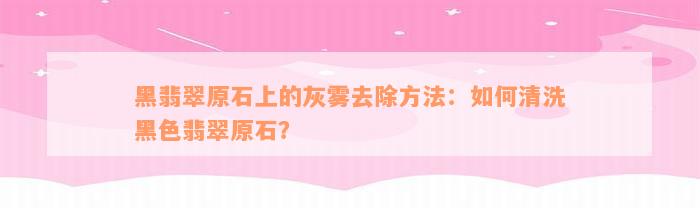 黑翡翠原石上的灰雾去除方法：如何清洗黑色翡翠原石？