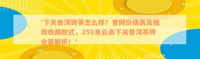 '下关普洱砖茶怎么样？官网价格表及推荐收藏款式，250克云南下关普洱茶砖全面解析！'