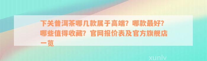 下关普洱茶哪几款属于高端？哪款最好？哪些值得收藏？官网报价表及官方旗舰店一览