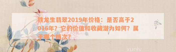 铁龙生翡翠2019年价格：是否高于2016年？它的价值和收藏潜力如何？属于哪个档次？