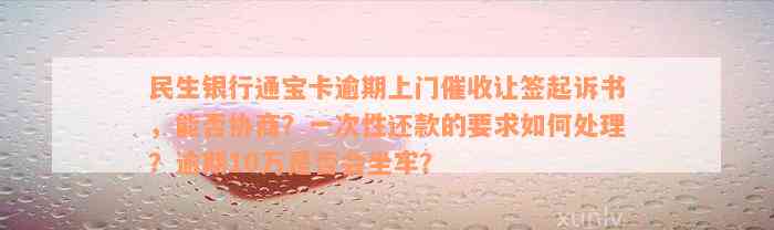 民生银行通宝卡逾期上门催收让签起诉书，能否协商？一次性还款的要求如何处理？逾期10万是否会坐牢？