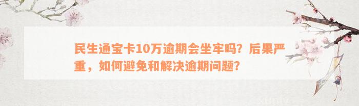 民生通宝卡10万逾期会坐牢吗？后果严重，如何避免和解决逾期问题？