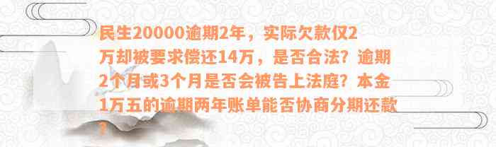 民生20000逾期2年，实际欠款仅2万却被要求偿还14万，是否合法？逾期2个月或3个月是否会被告上法庭？本金1万五的逾期两年账单能否协商分期还款？