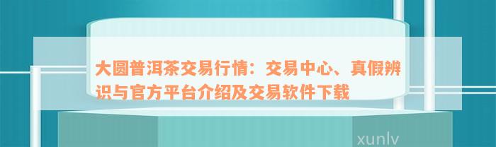 大圆普洱茶交易行情：交易中心、真假辨识与官方平台介绍及交易软件下载