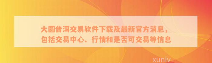 大圆普洱交易软件下载及最新官方消息，包括交易中心、行情和是否可交易等信息