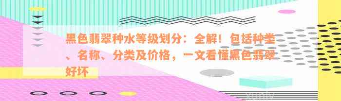 黑色翡翠种水等级划分：全解！包括种类、名称、分类及价格，一文看懂黑色翡翠好坏