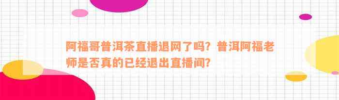 阿福哥普洱茶直播退网了吗？普洱阿福老师是否真的已经退出直播间？