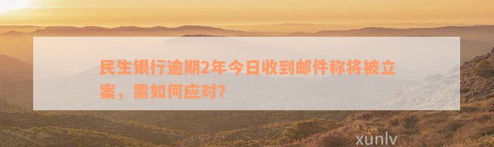 民生银行逾期2年今日收到邮件称将被立案，需如何应对？