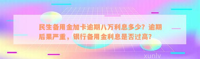 民生备用金加卡逾期八万利息多少？逾期后果严重，银行备用金利息是否过高？