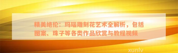 精美绝伦：玛瑙雕刻花艺术全解析，包括图案、珠子等各类作品欣赏与教程视频