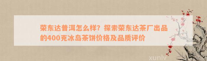 荣东达普洱怎么样？探索荣东达茶厂出品的400克冰岛茶饼价格及品质评价