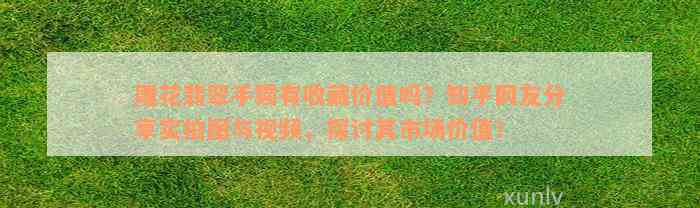 雕花翡翠手镯有收藏价值吗？知乎网友分享实拍图与视频，探讨其市场价值！