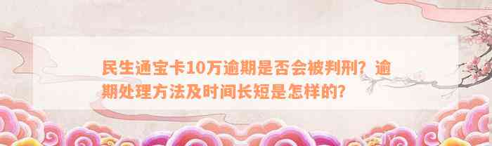 民生通宝卡10万逾期是否会被判刑？逾期处理方法及时间长短是怎样的？