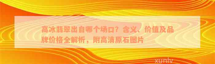 高冰翡翠出自哪个场口？含义、价值及品牌价格全解析，附高清原石图片