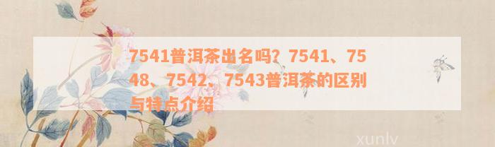 7541普洱茶出名吗？7541、7548、7542、7543普洱茶的区别与特点介绍