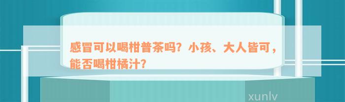 感冒可以喝柑普茶吗？小孩、大人皆可，能否喝柑橘汁？