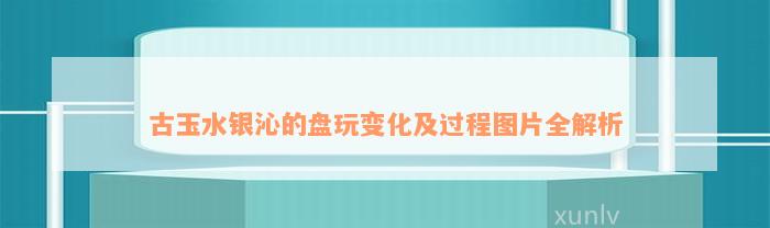 古玉水银沁的盘玩变化及过程图片全解析