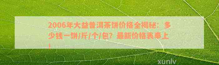 2006年大益普洱茶饼价格全揭秘：多少钱一饼/斤/个/包？最新价格表奉上！