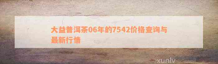 大益普洱茶06年的7542价格查询与最新行情