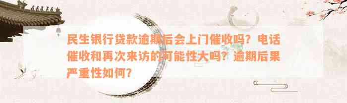 民生银行贷款逾期后会上门催收吗？电话催收和再次来访的可能性大吗？逾期后果严重性如何？