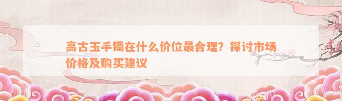 高古玉手镯在什么价位最合理？探讨市场价格及购买建议