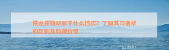 铁龙生翡翠属于什么档次？了解其与翡翠的区别及收藏价值